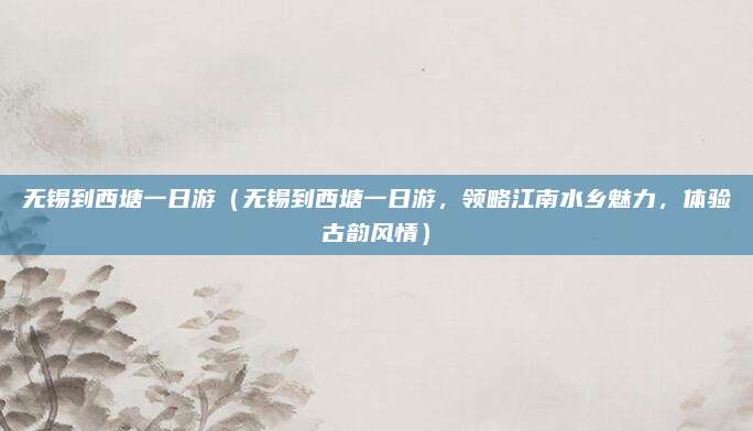 无锡到西塘一日游(无锡到西塘一日游,领略江南水乡魅力,体验古韵风情)