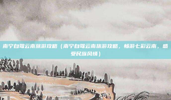 南宁自驾云南旅游攻略(南宁自驾云南旅游攻略,畅游七彩云南,感受民族风情)