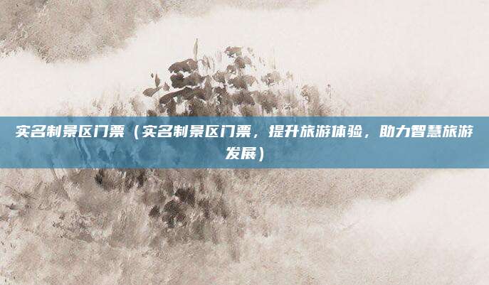 实名制景区门票(实名制景区门票,提升旅游体验,助力智慧旅游发展)
