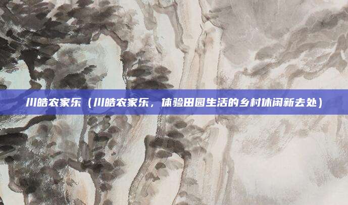 川皓农家乐(川皓农家乐,体验田园生活的乡村休闲新去处)