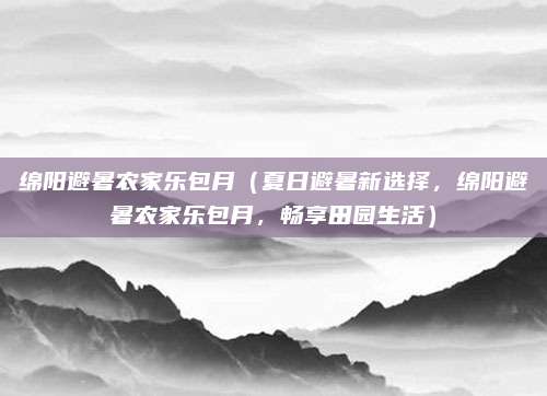 绵阳避暑农家乐包月(夏日避暑新选择,绵阳避暑农家乐包月,畅享田园生活)