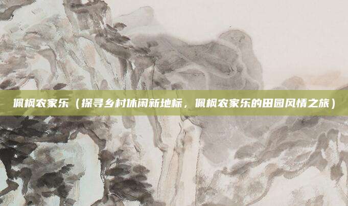 佩枫农家乐(探寻乡村休闲新地标,佩枫农家乐的田园风情之旅)