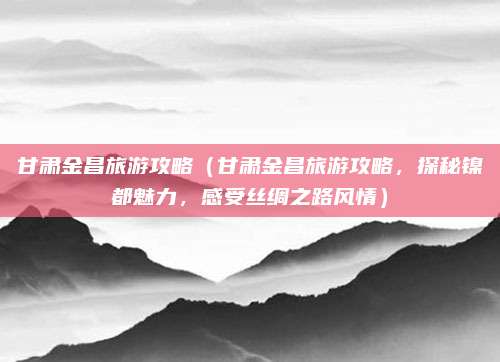甘肃金昌旅游攻略（甘肃金昌旅游攻略，探秘镍都魅力，感受丝绸之路风情）