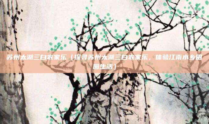 苏州太湖三白农家乐(探寻苏州太湖三白农家乐,体验江南水乡田园生活)