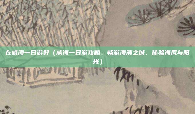 在威海一日游好(威海一日游攻略,畅游海滨之城,体验海风与阳光)