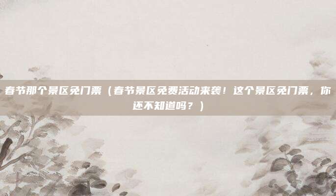 春节那个景区免门票(春节景区免费活动来袭!这个景区免门票,你还不知道吗?)