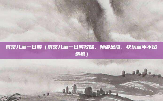 南京儿童一日游(南京儿童一日游攻略,畅游金陵,快乐童年不留遗憾)