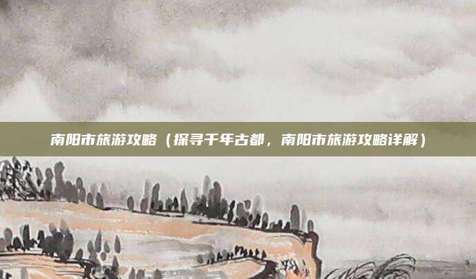 南阳市旅游攻略(探寻千年古都,南阳市旅游攻略详解)