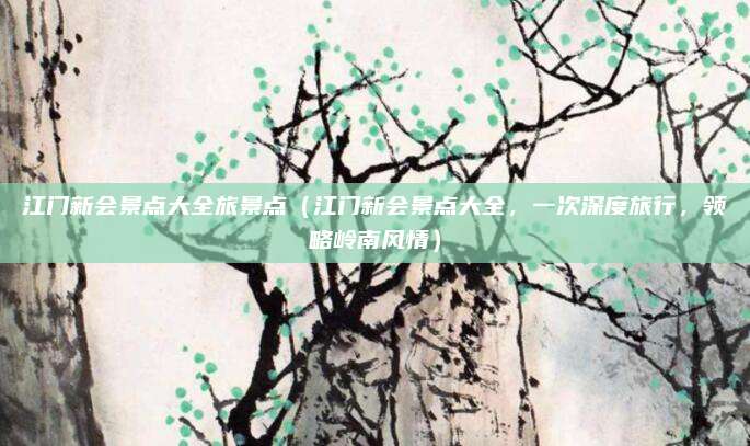 江门新会景点大全旅景点(江门新会景点大全,一次深度旅行,领略岭南风情)