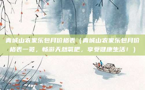 青城山农家乐包月价格表（青城山农家乐包月价格表一览，畅游天然氧吧，享受健康生活！）
