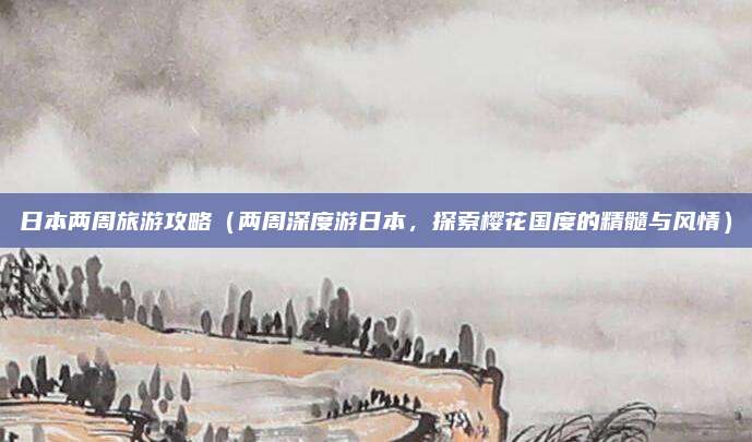 日本两周旅游攻略(两周深度游日本,探索樱花国度的精髓与风情)