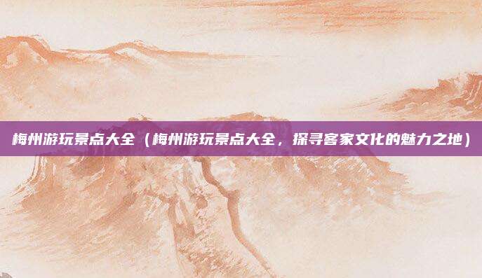 梅州游玩景点大全(梅州游玩景点大全,探寻客家文化的魅力之地)
