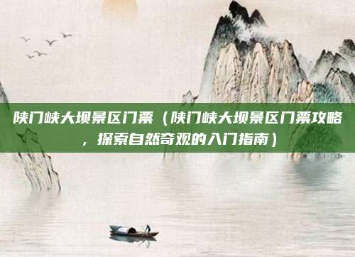 陕门峡大坝景区门票(陕门峡大坝景区门票攻略,探索自然奇观的入门指南)