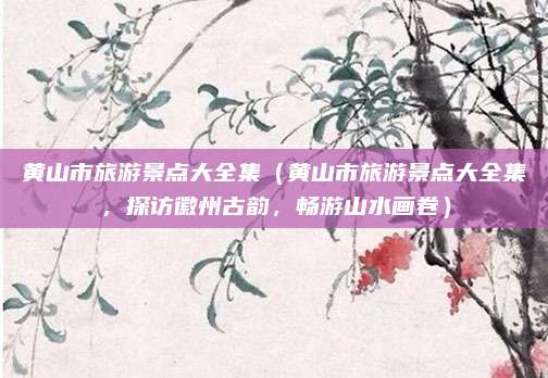 黄山市旅游景点大全集(黄山市旅游景点大全集,探访徽州古韵,畅游山水画卷)