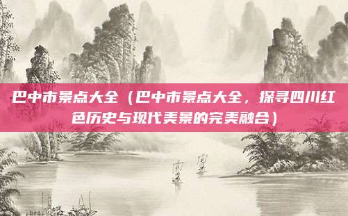 巴中市景点大全(巴中市景点大全,探寻四川红色历史与现代美景的完美融合)