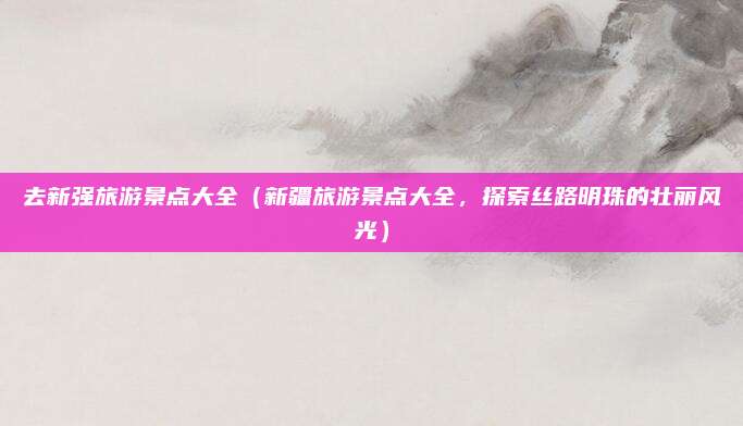 去新强旅游景点大全(新疆旅游景点大全,探索丝路明珠的壮丽风光)