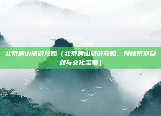 北京房山旅游攻略(北京房山旅游攻略,探秘京郊自然与文化宝藏)
