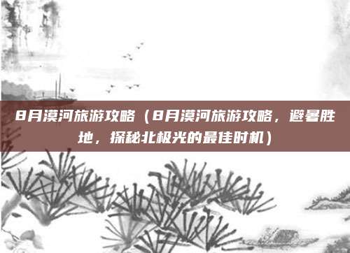 8月漠河旅游攻略(8月漠河旅游攻略,避暑胜地,探秘北极光的最佳时机)