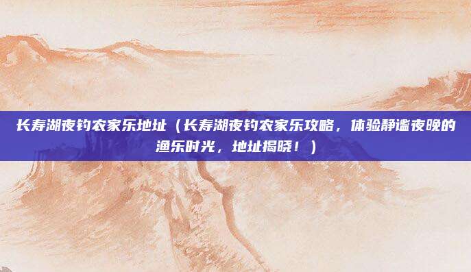 长寿湖夜钓农家乐地址(长寿湖夜钓农家乐攻略,体验静谧夜晚的渔乐时光,地址揭晓!)