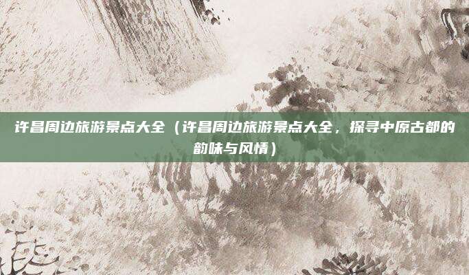 许昌周边旅游景点大全(许昌周边旅游景点大全,探寻中原古都的韵味与风情)