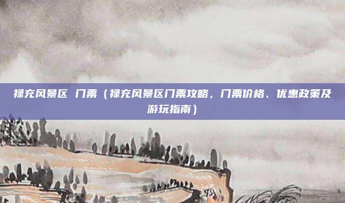 禄充风景区 门票(禄充风景区门票攻略,门票价格、优惠政策及游玩指南)