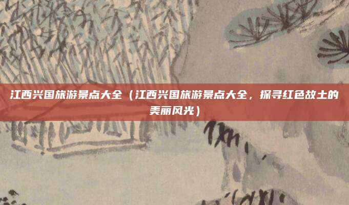江西兴国旅游景点大全(江西兴国旅游景点大全,探寻红色故土的美丽风光)