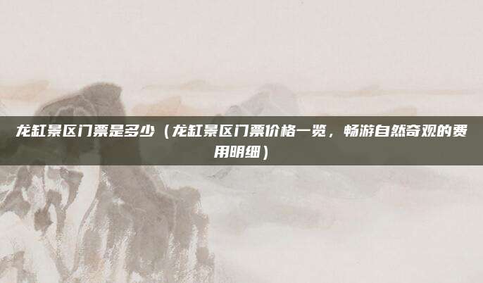 龙缸景区门票是多少(龙缸景区门票价格一览,畅游自然奇观的费用明细)