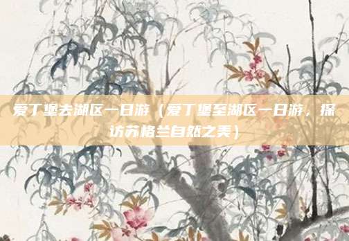 爱丁堡去湖区一日游(爱丁堡至湖区一日游,探访苏格兰自然之美)