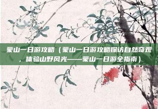 蒙山一日游攻略（蒙山一日游攻略探访自然奇观，体验山野风光——蒙山一日游全指南）