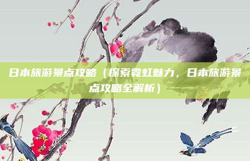 日本旅游景点攻略(探索霓虹魅力,日本旅游景点攻略全解析)