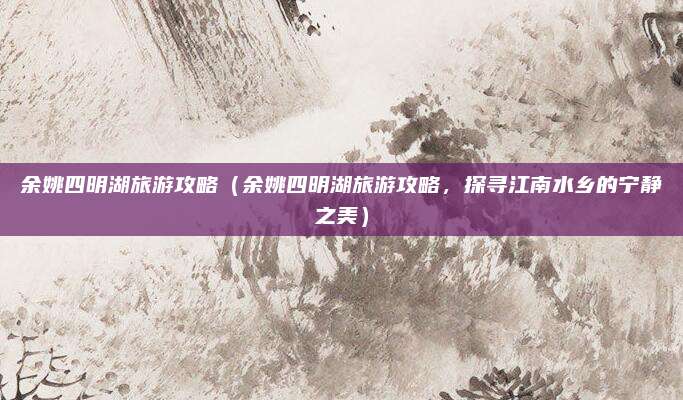 余姚四明湖旅游攻略(余姚四明湖旅游攻略,探寻江南水乡的宁静之美)