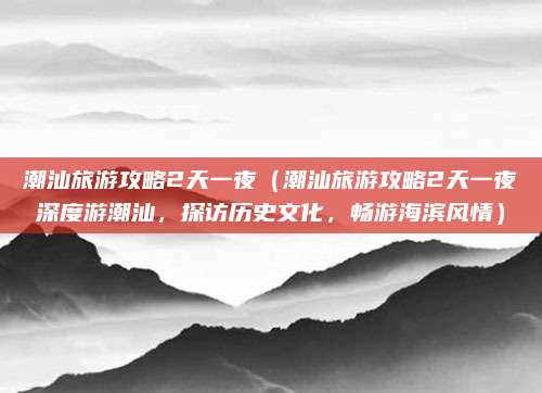 潮汕旅游攻略2天一夜(潮汕旅游攻略2天一夜深度游潮汕,探访历史文化,畅游海滨风情)