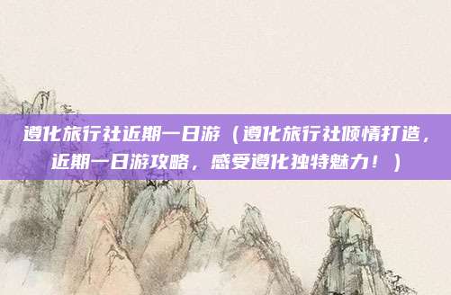 遵化旅行社近期一日游(遵化旅行社倾情打造,近期一日游攻略,感受遵化独特魅力!)