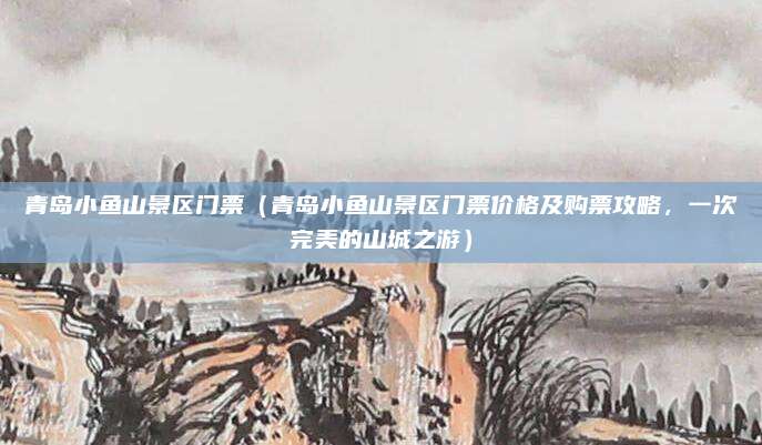 青岛小鱼山景区门票(青岛小鱼山景区门票价格及购票攻略,一次完美的山城之游)