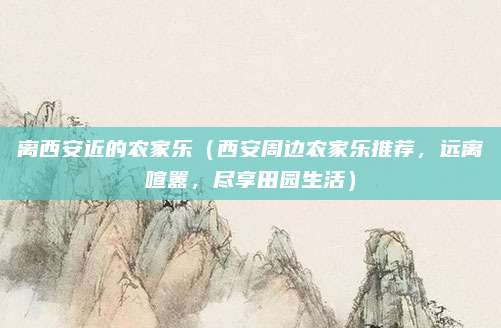 离西安近的农家乐(西安周边农家乐推荐,远离喧嚣,尽享田园生活)