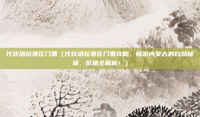 代钦塔拉景区门票(代钦塔拉景区门票攻略,畅游内蒙古的自然秘境,价格全解析!)