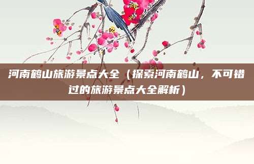 河南鹤山旅游景点大全（探索河南鹤山，不可错过的旅游景点大全解析）