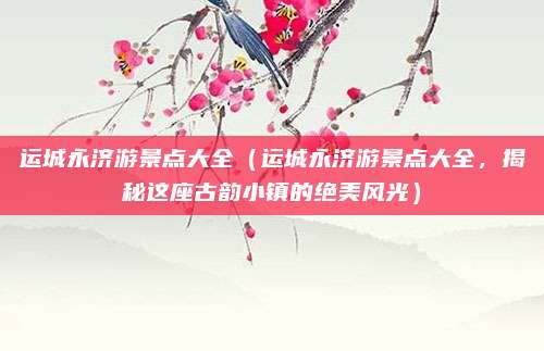 运城永济游景点大全(运城永济游景点大全,揭秘这座古韵小镇的绝美风光)