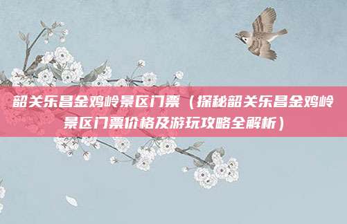 韶关乐昌金鸡岭景区门票(探秘韶关乐昌金鸡岭景区门票价格及游玩攻略全解析)