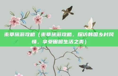 束草旅游攻略(束草旅游攻略,探访韩国乡村风情,享受田园生活之美)