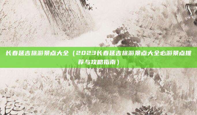 长春延吉旅游景点大全(2023长春延吉旅游景点大全必游景点推荐与攻略指南)