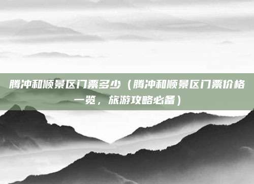 腾冲和顺景区门票多少(腾冲和顺景区门票价格一览,旅游攻略必备)