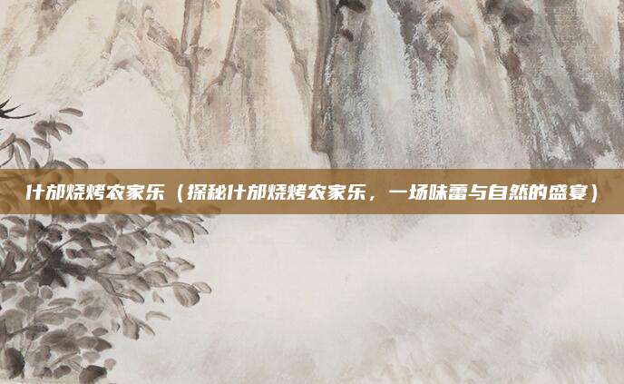 什邡烧烤农家乐(探秘什邡烧烤农家乐,一场味蕾与自然的盛宴)