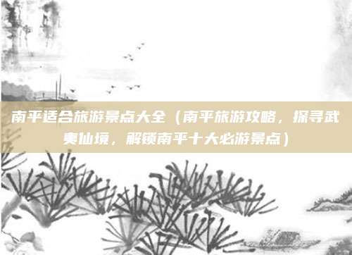 南平适合旅游景点大全(南平旅游攻略,探寻武夷仙境,解锁南平十大必游景点)