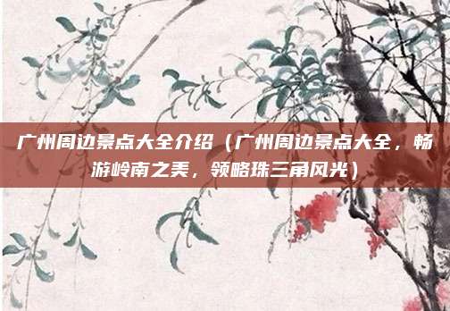 广州周边景点大全介绍(广州周边景点大全,畅游岭南之美,领略珠三角风光)
