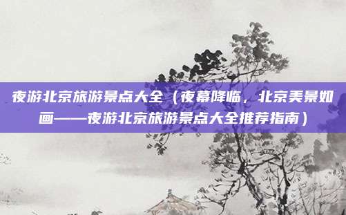 夜游北京旅游景点大全(夜幕降临,北京美景如画——夜游北京旅游景点大全推荐指南)