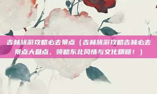 吉林旅游攻略必去景点(吉林旅游攻略吉林必去景点大盘点,领略东北风情与文化精髓!)