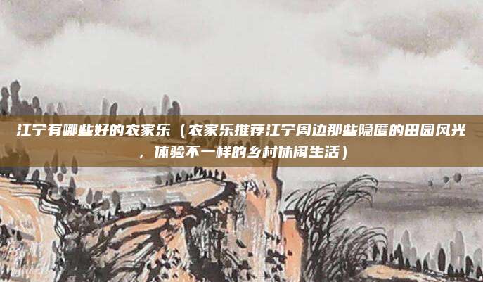 江宁有哪些好的农家乐(农家乐推荐江宁周边那些隐匿的田园风光,体验不一样的乡村休闲生活)