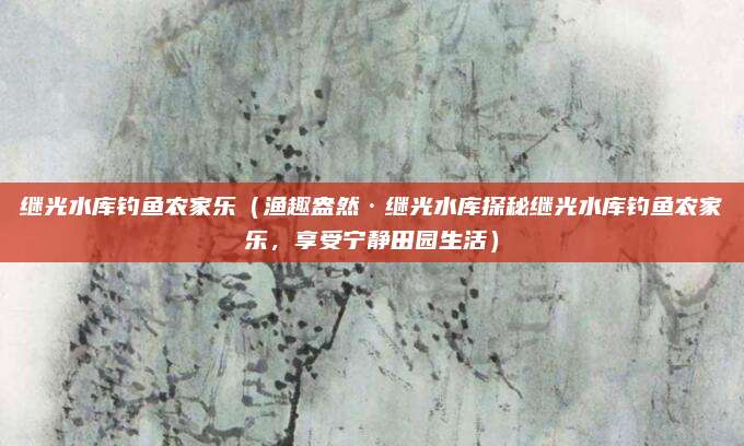 继光水库钓鱼农家乐(渔趣盎然·继光水库探秘继光水库钓鱼农家乐,享受宁静田园生活)