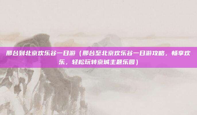 邢台到北京欢乐谷一日游(邢台至北京欢乐谷一日游攻略,畅享欢乐,轻松玩转京城主题乐园)